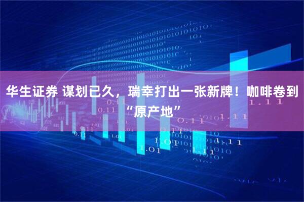 华生证券 谋划已久，瑞幸打出一张新牌！咖啡卷到“原产地”