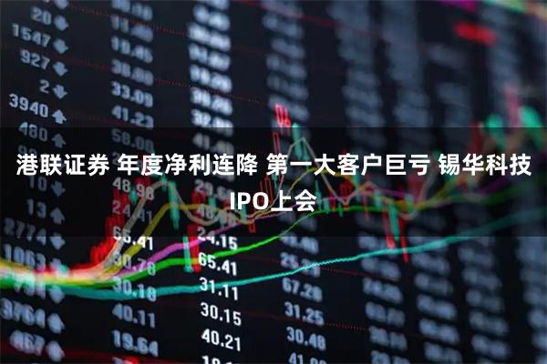 港联证券 年度净利连降 第一大客户巨亏 锡华科技IPO上会