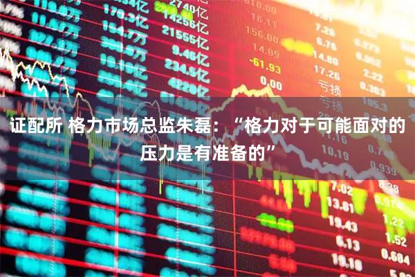 证配所 格力市场总监朱磊：“格力对于可能面对的压力是有准备的”