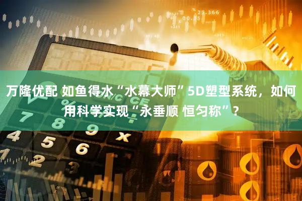 万隆优配 如鱼得水“水幕大师”5D塑型系统，如何用科学实现“永垂顺 恒匀称”？