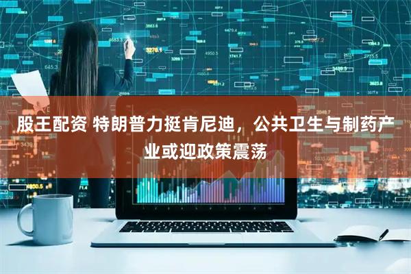 股王配资 特朗普力挺肯尼迪，公共卫生与制药产业或迎政策震荡