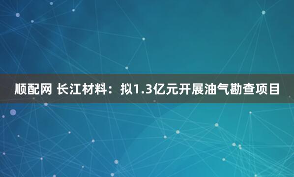 顺配网 长江材料：拟1.3亿元开展油气勘查项目