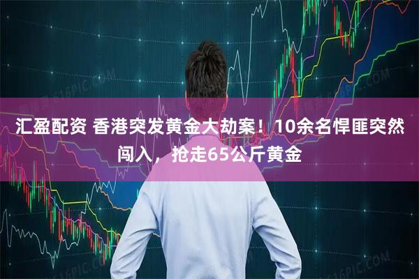 汇盈配资 香港突发黄金大劫案！10余名悍匪突然闯入，抢走65公斤黄金