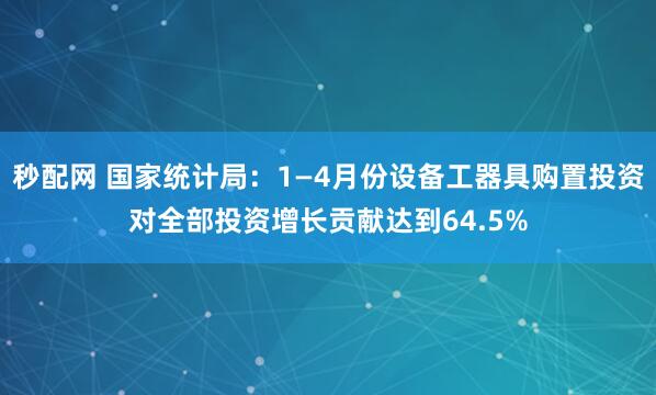秒配网 国家统计局：1—4月份设备工器具购置投资对全部投资增长贡献达到64.5%