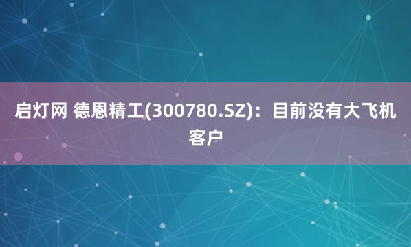 启灯网 德恩精工(300780.SZ)：目前没有大飞机客户