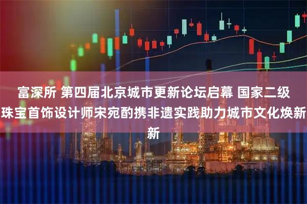 富深所 第四届北京城市更新论坛启幕 国家二级珠宝首饰设计师宋宛酌携非遗实践助力城市文化焕新