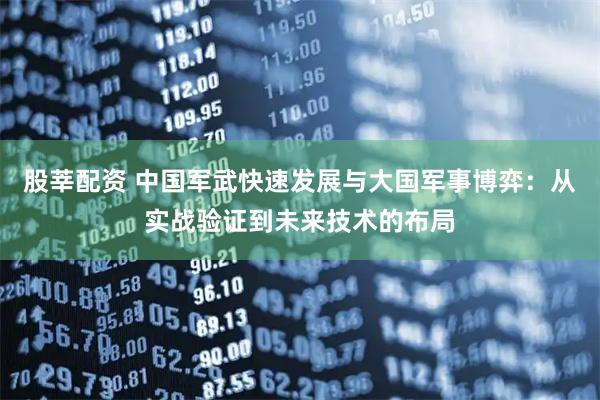 股莘配资 中国军武快速发展与大国军事博弈：从实战验证到未来技术的布局