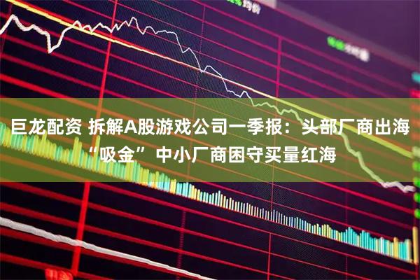 巨龙配资 拆解A股游戏公司一季报：头部厂商出海“吸金” 中小厂商困守买量红海