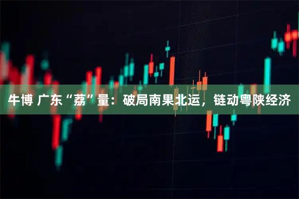 牛博 广东“荔”量：破局南果北运，链动粤陕经济