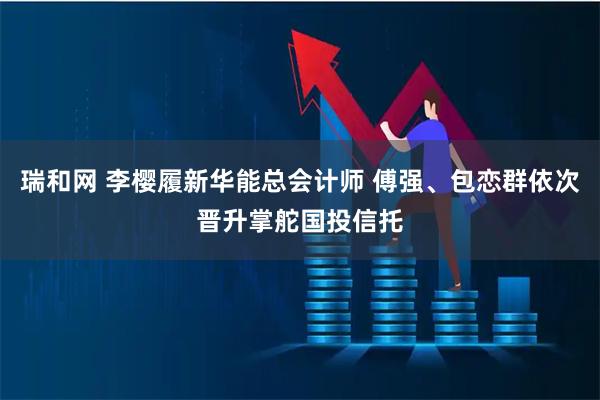 瑞和网 李樱履新华能总会计师 傅强、包恋群依次晋升掌舵国投信托