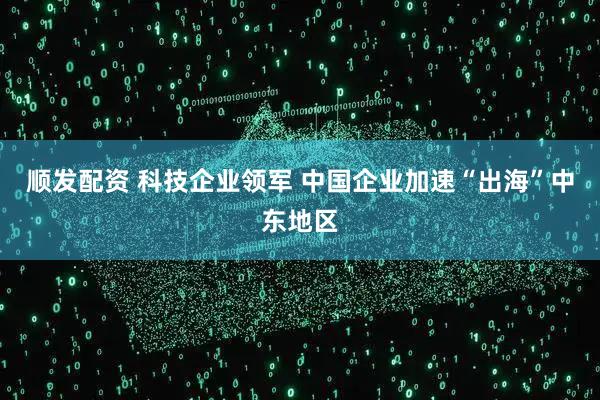 顺发配资 科技企业领军 中国企业加速“出海”中东地区