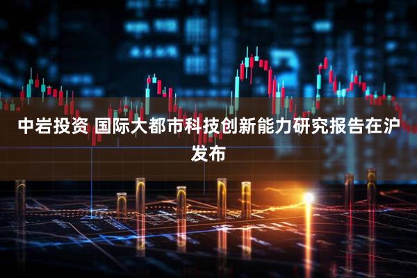 中岩投资 国际大都市科技创新能力研究报告在沪发布