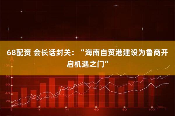 68配资 会长话封关：“海南自贸港建设为鲁商开启机遇之门”