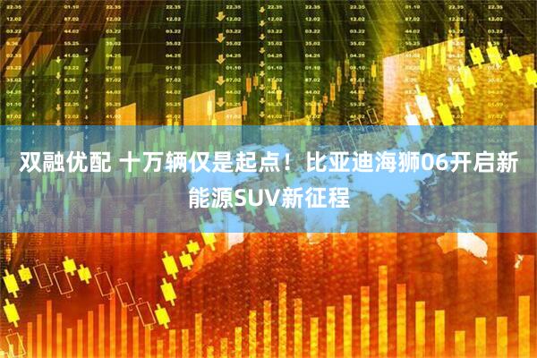 双融优配 十万辆仅是起点！比亚迪海狮06开启新能源SUV新征程