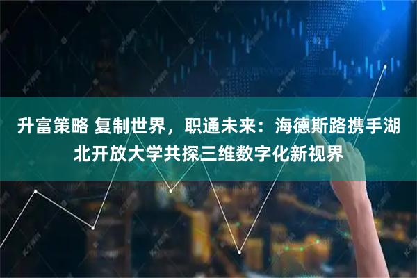 升富策略 复制世界，职通未来：海德斯路携手湖北开放大学共探三维数字化新视界