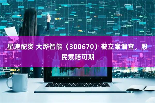 星速配资 大烨智能（300670）被立案调查，股民索赔可期