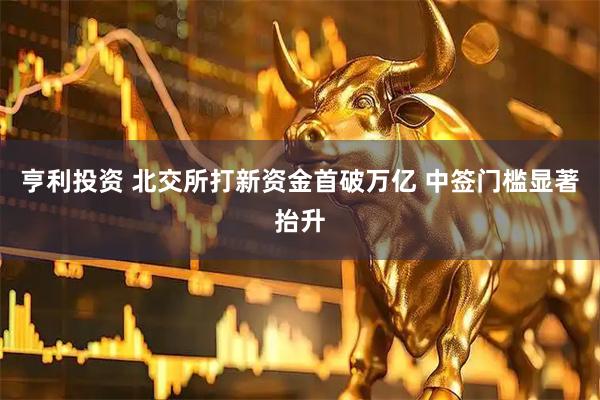 亨利投资 北交所打新资金首破万亿 中签门槛显著抬升