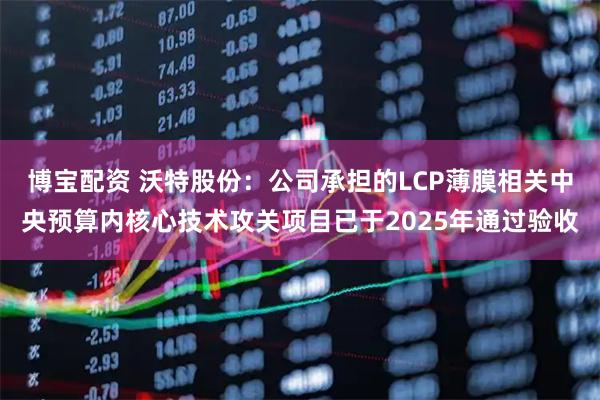 博宝配资 沃特股份：公司承担的LCP薄膜相关中央预算内核心技术攻关项目已于2025年通过验收