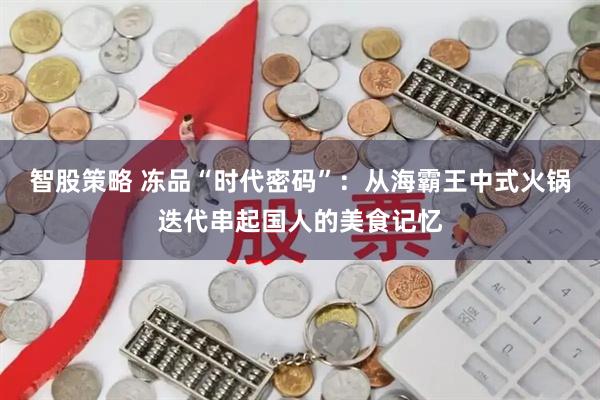 智股策略 冻品“时代密码”：从海霸王中式火锅迭代串起国人的美食记忆