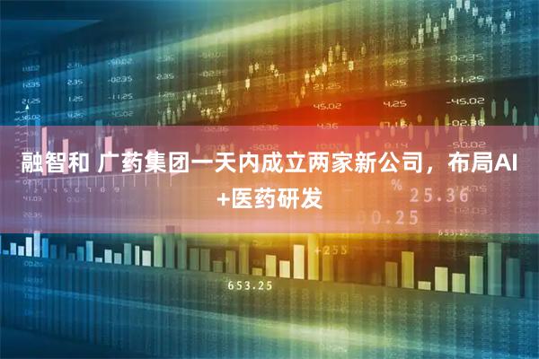 融智和 广药集团一天内成立两家新公司，布局AI+医药研发