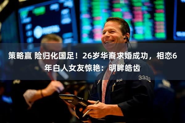 策略赢 险归化国足！26岁华裔求婚成功，相恋6年白人女友惊艳：明眸皓齿