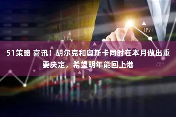 51策略 喜讯！胡尔克和奥斯卡同时在本月做出重要决定，希望明年能回上港