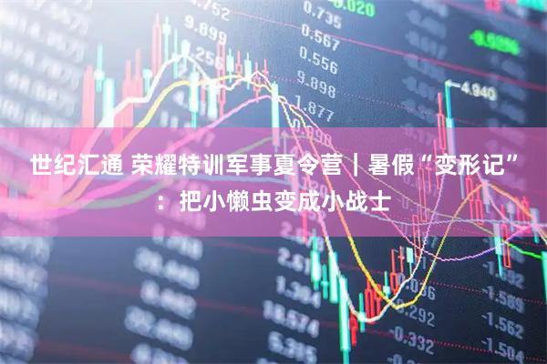 世纪汇通 荣耀特训军事夏令营｜暑假“变形记”：把小懒虫变成小战士