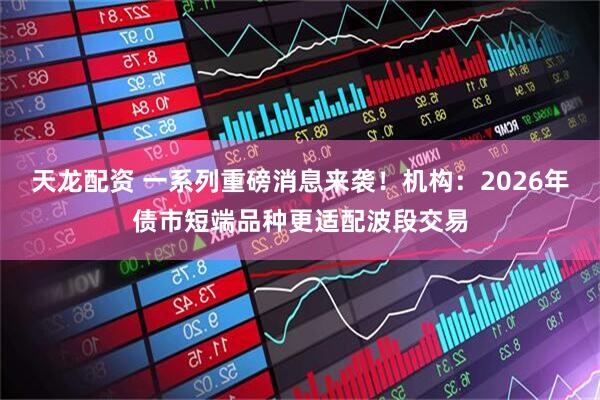 天龙配资 一系列重磅消息来袭！机构：2026年债市短端品种更适配波段交易