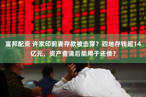 富邦配资 许家印前妻存款被击穿？四地存钱超14亿元，资产查清后能用于还债？