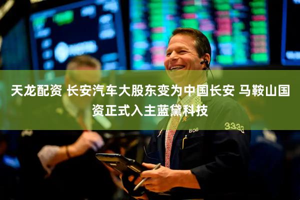 天龙配资 长安汽车大股东变为中国长安 马鞍山国资正式入主蓝黛科技