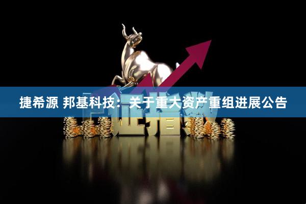 捷希源 邦基科技：关于重大资产重组进展公告