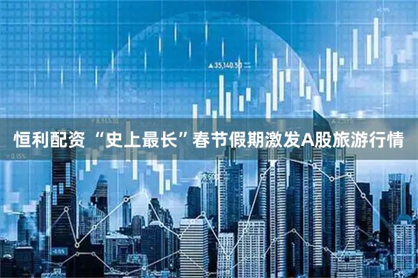 恒利配资 “史上最长”春节假期激发A股旅游行情