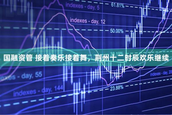 国融资管 接着奏乐接着舞，荆州十二时辰欢乐继续
