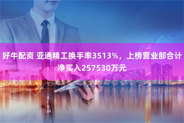 好牛配资 亚通精工换手率3513%，上榜营业部合计净买入257530万元