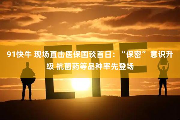 91快牛 现场直击医保国谈首日：“保密” 意识升级 抗菌药等品种率先登场