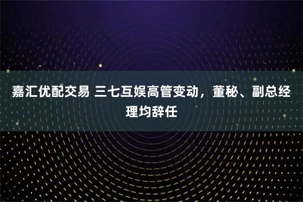 嘉汇优配交易 三七互娱高管变动，董秘、副总经理均辞任