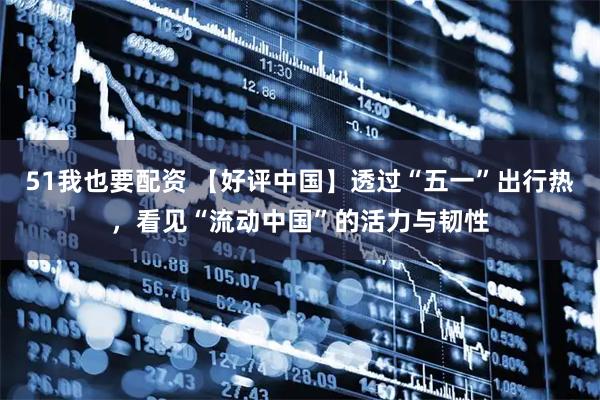 51我也要配资 【好评中国】透过“五一”出行热，看见“流动中国”的活力与韧性