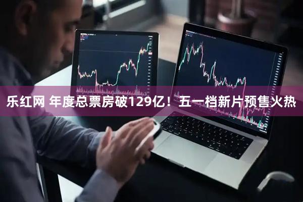 乐红网 年度总票房破129亿！五一档新片预售火热
