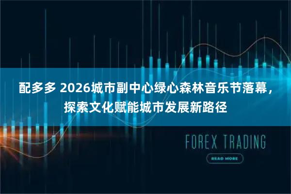 配多多 2026城市副中心绿心森林音乐节落幕，探索文化赋能城市发展新路径